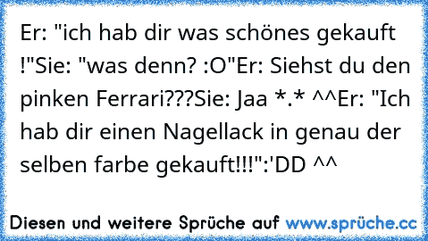 Er: "ich hab dir was schönes gekauft !"
Sie: "was denn? :O"
Er: Siehst du den pinken Ferrari???
Sie: Jaa *.* ^^
Er: "Ich hab dir einen Nagellack in genau der selben farbe gekauft!!!"
:'DD ^^