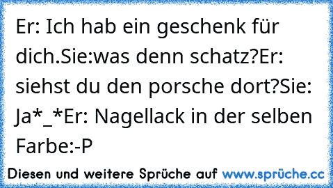 Er: Ich hab ein geschenk für dich.
Sie:was denn schatz?
Er: siehst du den porsche dort?
Sie: Ja*_*
Er: Nagellack in der selben Farbe
:-P