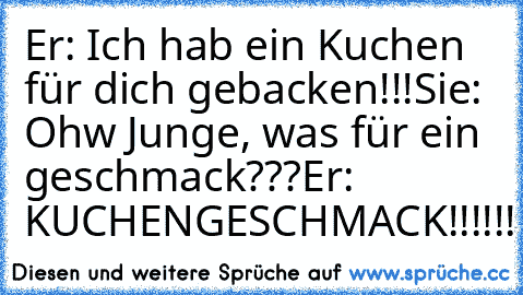 Er: Ich hab ein Kuchen für dich gebacken!!!
Sie: Ohw Junge, was für ein geschmack???
Er: KUCHENGESCHMACK!!!!!!