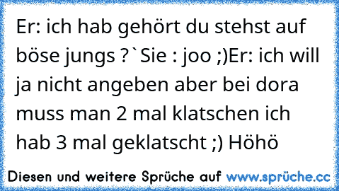 Er: ich hab gehört du stehst auf böse jungs ?`
Sie : joo ;)
Er: ich will ja nicht angeben aber bei dora muss man 2 mal klatschen ich hab 3 mal geklatscht ;) Höhö