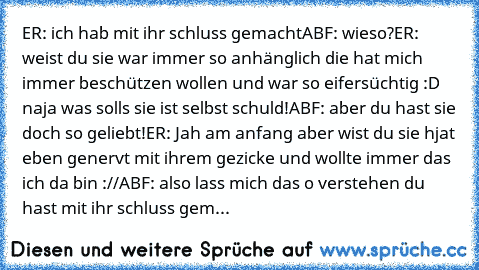 ER: ich hab mit ihr schluss gemacht
ABF: wieso?
ER: weist du sie war immer so anhänglich die hat mich immer beschützen wollen und war so eifersüchtig :D naja was solls sie ist selbst schuld!
ABF: aber du hast sie doch so geliebt!
ER: Jah am anfang aber wist du sie hjat eben genervt mit ihrem gezicke und wollte immer das ich da bin ://
ABF: also lass mich das o verstehen du hast mit ihr schluss ...