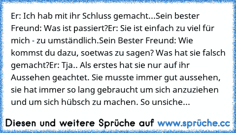 Er: Ich hab mit ihr Schluss gemacht...
Sein bester Freund: Was ist passiert?
Er: Sie ist einfach zu viel für mich - zu umständlich.
Sein Bester Freund: Wie kommst du dazu, soetwas zu sagen? Was hat sie falsch gemacht?
Er: Tja.. Als erstes hat sie nur auf ihr Aussehen geachtet. Sie musste immer gut aussehen, sie hat immer so lang gebraucht um sich anzuziehen und um sich hübsch zu machen. So unsiche...