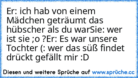 Er: ich hab von einem Mädchen geträumt das hübscher als du war
Sie: wer ist sie ;o ?
Er: Es war unsere Tochter (: ♥
wer das süß findet drückt gefällt mir :D