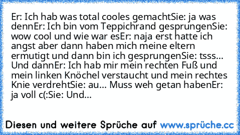 Er: Ich hab was total cooles gemacht
Sie: ja was denn
Er: Ich bin vom Teppichrand gesprungen
Sie: wow cool und wie war es
Er: naja erst hatte ich angst aber dann haben mich meine eltern ermutigt und dann bin ich gesprungen
Sie: tsss... Und dann
Er: Ich hab mir mein rechten Fuß und mein linken Knöchel verstaucht und mein rechtes Knie verdreht
Sie: au... Muss weh getan haben
Er: ja voll c(:
Sie: ...