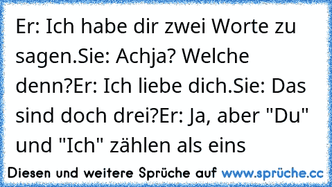 Er: Ich habe dir zwei Worte zu sagen.
Sie: Achja? Welche denn?
Er: Ich liebe dich.
Sie: Das sind doch drei?
Er: Ja, aber "Du" und "Ich" zählen als eins ♥