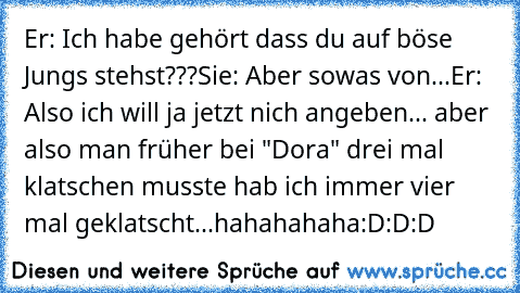 Er: Ich habe gehört dass du auf böse Jungs stehst???
Sie: Aber sowas von...
Er: Also ich will ja jetzt nich angeben... aber also man früher bei "Dora" drei mal klatschen musste hab ich immer vier mal geklatscht...
hahahahaha:D:D:D