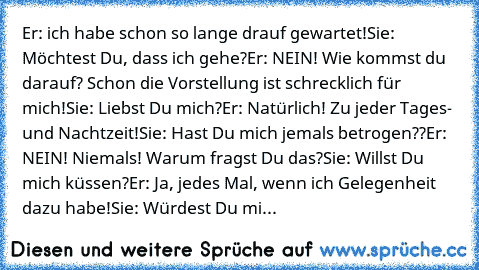 Er: ich habe schon so lange drauf gewartet!
Sie: Möchtest Du, dass ich gehe?
Er: NEIN! Wie kommst du darauf? Schon die Vorstellung ist schrecklich für mich!
Sie: Liebst Du mich?
Er: Natürlich! Zu jeder Tages- und Nachtzeit!
Sie: Hast Du mich jemals betrogen??
Er: NEIN! Niemals! Warum fragst Du das?
Sie: Willst Du mich küssen?
Er: Ja, jedes Mal, wenn ich Gelegenheit dazu habe!
Sie: Würdest Du mich ...