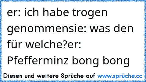 er: ich habe trogen genommen
sie: was den für welche?
er: Pfefferminz bong bong