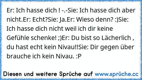 Er: Ich hasse dich ! -.-
Sie: Ich hasse dich aber nicht.
Er: Echt?
Sie: Ja.
Er: Wieso denn? :)
Sie: Ich hasse dich nicht weil ich dir keine Gefühle schenke! ;)
Er: Du bist so Lächerlich , du hast echt kein Nivau!!
Sie: Dir gegen über brauche ich kein Nivau. :P