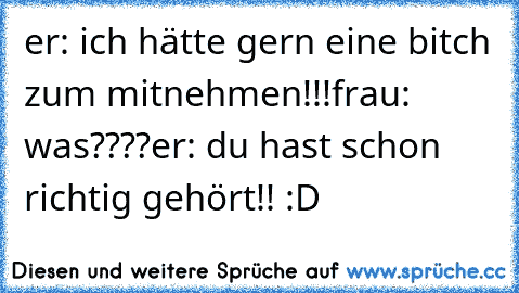 er: ich hätte gern eine bitch zum mitnehmen!!!
frau: was????
er: du hast schon richtig gehört!! :D