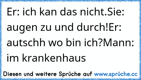 Er: ich kan das nicht.
Sie: augen zu und durch!
Er: autschh wo bin ich?
Mann: im krankenhaus