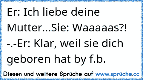 Er: Ich liebe deine Mutter...
Sie: Waaaaas?! -.-
Er: Klar, weil sie dich geboren hat ♥
by f.b.