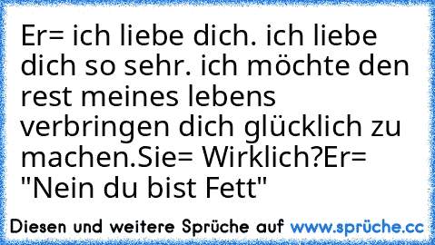 Er= ich liebe dich. ich liebe dich so sehr. ich möchte den rest meines lebens verbringen dich glücklich zu machen.
Sie= Wirklich?
Er= "Nein du bist Fett"