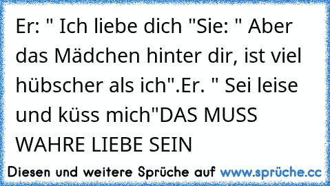 Er: " Ich liebe dich "
Sie: " Aber das Mädchen hinter dir, ist viel  hübscher als ich".
Er. " Sei leise und küss mich"
♥
DAS MUSS WAHRE LIEBE SEIN ♥