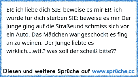 ER: ich liebe dich SIE: beweise es mir ER: ich würde für dich sterben SIE: beweise es mir Der Junge ging auf die Straßeund schmiss sich vor ein Auto. Das Mädchen war geschockt es fing an zu weinen. Der Junge liebte es wirklich....
wtf.? was soll der scheiß bitte??