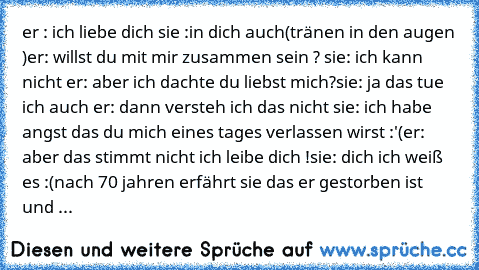 er : ich liebe dich 
sie :in dich auch(tränen in den augen )
er: willst du mit mir zusammen sein ? ♥
sie: ich kann nicht 
er: aber ich dachte du liebst mich?
sie: ja das tue ich auch 
er: dann versteh ich das nicht 
sie: ich habe angst das du mich eines tages verlassen wirst :'(
er: aber das stimmt nicht ich leibe dich !
sie: dich ich weiß es :(
nach 70 jahren erfährt sie das er gestorben ist u...