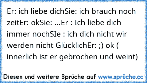 Er: ich liebe dich
Sie: ich brauch noch zeit
Er: ok
Sie: ...
Er : Ich liebe dich immer noch
SIe : ich dich nicht wir werden nicht Glücklich
Er: ;) ok ( innerlich ist er gebrochen und weint)