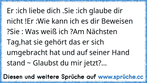 Er :ich liebe dich .
Sie :ich glaube dir nicht !
Er :Wie kann ich es dir Beweisen ?
Sie : Was weiß ich ?
Am Nächsten Tag,hat sie gehört das er sich umgebracht hat und auf seiner Hand stand ~ Glaubst du mir jetzt?♥...