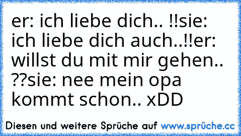 er: ich liebe dich.. !!
sie: ich liebe dich auch..!!
er: willst du mit mir gehen.. ??
sie: nee mein opa kommt schon.. 
xDD