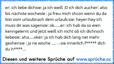 er: ich liebe dich
sie: ja ich weiß :D ich dich auch
er: also bis nächste woche
sie : ja freu mich shcon wenn du da bist vom urlaub
nach dem urlaub:
sie: hey
er:hey ich muss dir was sagen
sie: ok.....
er: ich hab da so eien kenngelernt und jetzt weiß ich nicht ob ich dichnoch liebe
sie: aha....ok
er: ja ich hab dich lang net mehr geshen
sie : ja ne woche .... -.-
sie innerlich f***** dich du h*...