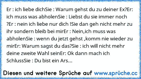 Er : ich liebe dich
Sie : Warum gehst du zu deiner Ex?
Er: ich muss was abholen
Sie : Liebst du sie immer noch ?
Er : nein ich liebe nur dich !
Sie dan geh nicht mehr zu ihr sondern bleib bei mir
Er : Nein,ich muss was abholen
Sie : wenn du jetzt gehst ,komm nie wieder zu mir
Er: Warum sagst du das?
Sie : ich will nicht mehr deine zweite Wahl sein
Er: Ok dann mach ich Schluss
Sie : Du bist ein ...