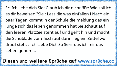 Er: Ich liebe dich ♥
Sie: Glaub ich dir nicht !!
Er: Wie soll ich es dir beweisen ?
Sie : Lass die was einfallen ! 
Nach ein paar Tagen kommt in der Schule die meldung das ein Junge sich das leben genommen hat 
Sie schaut auf den leeren Platz
Sie steht auf und geht hin und macht die Schublade vom Tisch auf darin lieg ein Zettel wo drauf steht : Ich Liebe Dich So Sehr das ich mir das Leben genom...