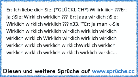 Er: Ich liebe dich ♥
Sie: (*GLÜCKLiCH*) Wiiiirkliiich ???
Er: Ja ;)
Sie: Wirklich wirklich ??? ♥ ♥
Er: Jaaa wirklich :)
Sie: Wirklich wirklich wirklich ??? x33.''''
Er: Ja man -.-
Sie Wirklich wirklich wirklich wirklich wirklich wirklich wirklich wirklich Wirklich wirklich wirklich wirklich wirklich wirklich wirklich wirklichWirklich wirklich wirklich wirklich wirklich wirklich wirklich wirklic...