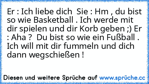 Er : Ich liebe dich ♥
 Sie : Hm , du bist so wie Basketball . Ich werde mit dir spielen und dir Korb geben ;)
 Er : Aha ?  Du bist so wie ein Fußball . Ich will mit dir fummeln und dich dann wegschießen !