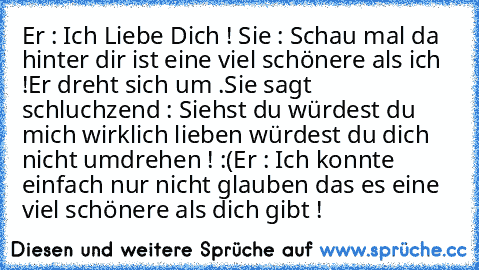 Er : Ich Liebe Dich ! ♥
Sie : Schau mal da hinter dir ist eine viel schönere als ich !
Er dreht sich um .
Sie sagt schluchzend : Siehst du würdest du mich wirklich lieben würdest du dich nicht umdrehen ! :(
Er : Ich konnte einfach nur nicht glauben das es eine viel schönere als dich gibt ! ♥