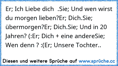 Er; Ich Liebe dich ♥ .
Sie; Und wen wirst du morgen lieben?
Er; Dich.
Sie; übermorgen?
Er; Dich.
Sie; Und in 20 Jahren? (:
Er; Dich + eine andere
Sie; Wen denn ? :(
Er; Unsere Tochter.. ♥