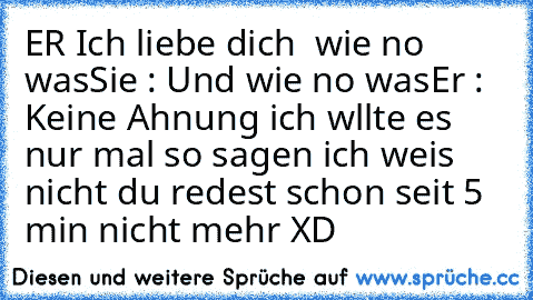 ER Ich liebe dich ♥ wie no was
Sie : Und wie no was
Er : Keine Ahnung ich wllte es nur mal so sagen ich weis nicht du redest schon seit 5 min nicht mehr XD