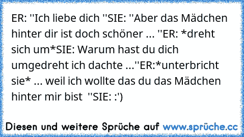 ER: ''Ich liebe dich ♥''
SIE: ''Aber das Mädchen hinter dir ist doch schöner ... ''
ER: *dreht sich um*
SIE: Warum hast du dich umgedreht ich dachte ...''
ER:*unterbricht sie* ... weil ich wollte das du das Mädchen hinter mir bist ♥ ''
SIE: :') ♥