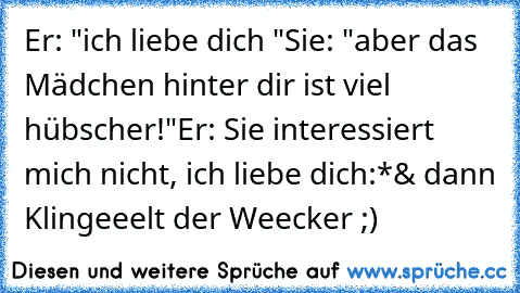 Er: "ich liebe dich ♥"
Sie: "aber das Mädchen hinter dir ist viel hübscher!"
Er: Sie interessiert mich nicht, ich liebe dich:*♥
& dann Klingeeelt der Weecker ;)