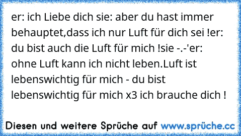 er: ich Liebe dich ♥
sie: aber du hast immer behauptet,dass ich nur Luft für dich sei !
er: du bist auch die Luft für mich !
sie -.-'
er: ohne Luft kann ich nicht leben.Luft ist lebenswichtig für mich - du bist lebenswichtig für mich x3 ich brauche dich !