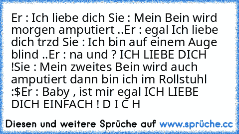 Er : Ich liebe dich ♥
Sie : Mein Bein wird morgen amputiert ..
Er : egal Ich liebe dich trzd ♥
Sie : Ich bin auf einem Auge blind ..
Er : na und ? ICH LIEBE DICH !
Sie : Mein zweites Bein wird auch amputiert dann bin ich im Rollstuhl :$
Er : Baby , ist mir egal ICH LIEBE DICH EINFACH ! D I C H ♥