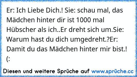 Er: Ich Liebe Dich.! ♥
Sie: schau mal, das Mädchen hinter dir ist 1000 mal Hübscher als ich..
Er dreht sich um.
Sie: Warum hast du dich umgedreht.?
Er: Damit du das Mädchen hinter mir bist.! (: ♥