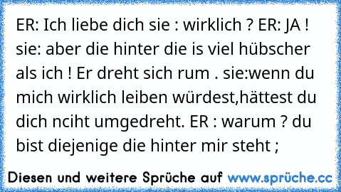 ER: Ich liebe dich ♥
sie : wirklich ? 
ER: JA ! ♥
sie: aber die hinter die is viel hübscher als ich ! 
Er dreht sich rum . 
sie:wenn du mich wirklich leiben würdest,hättest du dich nciht umgedreht. 
ER : warum ? du bist diejenige die hinter mir steht ; ♥