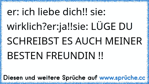 er: ich liebe dich!! ♥
sie: wirklich?
er:ja!!
sie: LÜGE DU SCHREIBST ES AUCH MEINER BESTEN FREUNDIN !!