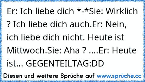 Er: Ich liebe dich *-*♥♥
Sie: Wirklich ? Ich liebe dich auch.♥
Er: Nein, ich liebe dich nicht. Heute ist Mittwoch.
Sie: Aha ? ....
Er: Heute ist... GEGENTEILTAG
:DD