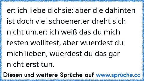 er: ich liebe dich
sie: aber die dahinten ist doch viel schoener.
er dreht sich nicht um.
er: ich weiß das du mich testen wollltest, aber wuerdest du mich lieben, wuerdest du das gar nicht erst tun.