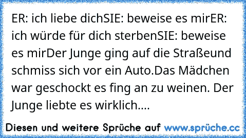 ER: ich liebe dich
SIE: beweise es mir
ER: ich würde für dich sterben
SIE: beweise es mir
Der Junge ging auf die Straßeund schmiss sich vor ein Auto.
Das Mädchen war geschockt es fing an zu weinen. Der Junge liebte es wirklich....