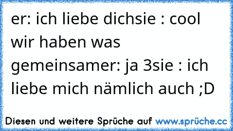 er: ich liebe dich
sie : cool wir haben was gemeinsam
er: ja ♥3
sie : ich liebe mich nämlich auch ;D