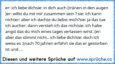 er: ich liebe dich
sie: in dich auch (tränen in den augen )
er: willst du mit mir zusammen sein ? ♥
sie: ich kann nicht
er: aber ich dachte du liebst mich?
sie: ja das tue ich auch
er: dann versteh ich das nicht
sie: ich habe angst das du mich eines tages verlassen wirst :(
er: aber das stimmt nicht.. ich liebe dich!
sie: doch ich weiss es :(
nach 70 jahren erfährt sie das er gestorben ist und ...