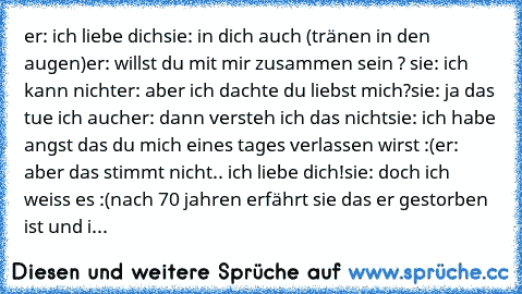 er: ich liebe dich
sie: in dich auch (tränen in den augen)
er: willst du mit mir zusammen sein ? ♥
sie: ich kann nicht
er: aber ich dachte du liebst mich?
sie: ja das tue ich auch
er: dann versteh ich das nicht
sie: ich habe angst das du mich eines tages verlassen wirst :(
er: aber das stimmt nicht.. ich liebe dich!
sie: doch ich weiss es :(
nach 70 jahren erfährt sie das er gestorben ist und ihr ...