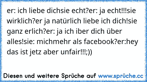 er: ich liebe dich
sie echt?
er: ja echt!!!
sie wirklich?
er ja natürlich liebe ich dich!
sie ganz erlich?
er: ja ich iber dich über alles!
sie: mich
mehr als facebook?
er:hey das ist jetz aber unfair!!!
;))