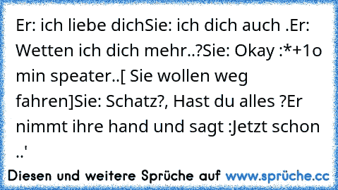 Er: ich liebe dich
Sie: ich dich auch .
Er: Wetten ich dich mehr´..?
Sie: Okay :*+
1o min speater..
[ Sie wollen weg fahren]
Sie: Schatz?, Hast du alles ?
Er nimmt ihre hand und sagt :Jetzt schon ..♥'