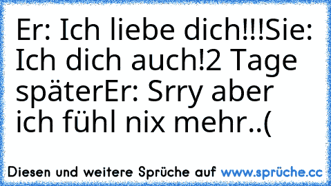 Er: Ich liebe dich!!!
Sie: Ich dich auch!
2 Tage später
Er: Srry aber ich fühl nix mehr..(