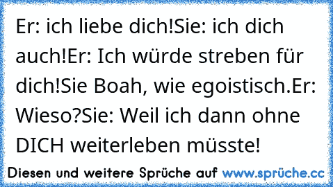 Er: ich liebe dich!
Sie: ich dich auch!
Er: Ich würde streben für dich!
Sie Boah, wie egoistisch.
Er: Wieso?
Sie: Weil ich dann ohne DICH weiterleben müsste!