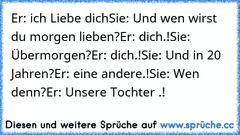 Er: ich Liebe dich
Sie: Und wen wirst du morgen lieben?
Er: dich.!
Sie: Übermorgen?
Er: dich.!
Sie: Und in 20 Jahren?
Er: eine andere.!
Sie: Wen denn?
Er: Unsere Tochter ♥.!