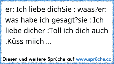 er: Ich liebe dich
Sie : waas?
er: was habe ich gesagt?
sie : Ich liebe dich
er :Toll ich dich auch .Küss miich ♥
...♥